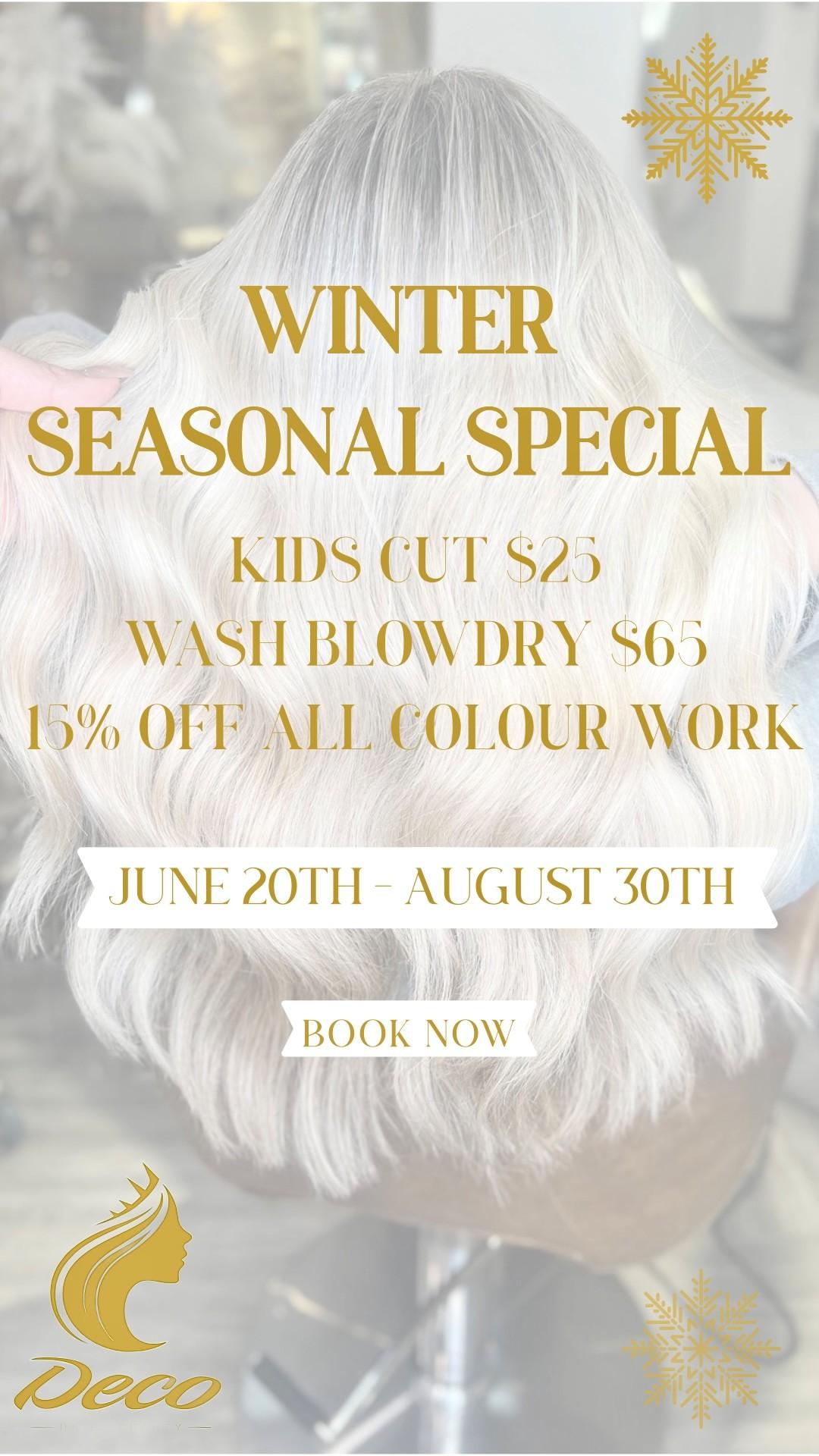 Winter Seasonal Special Kids Cut $25 Wash Blow Dry $65 15% OFF All Colour Work June 20th-August 30th Book Now Deco