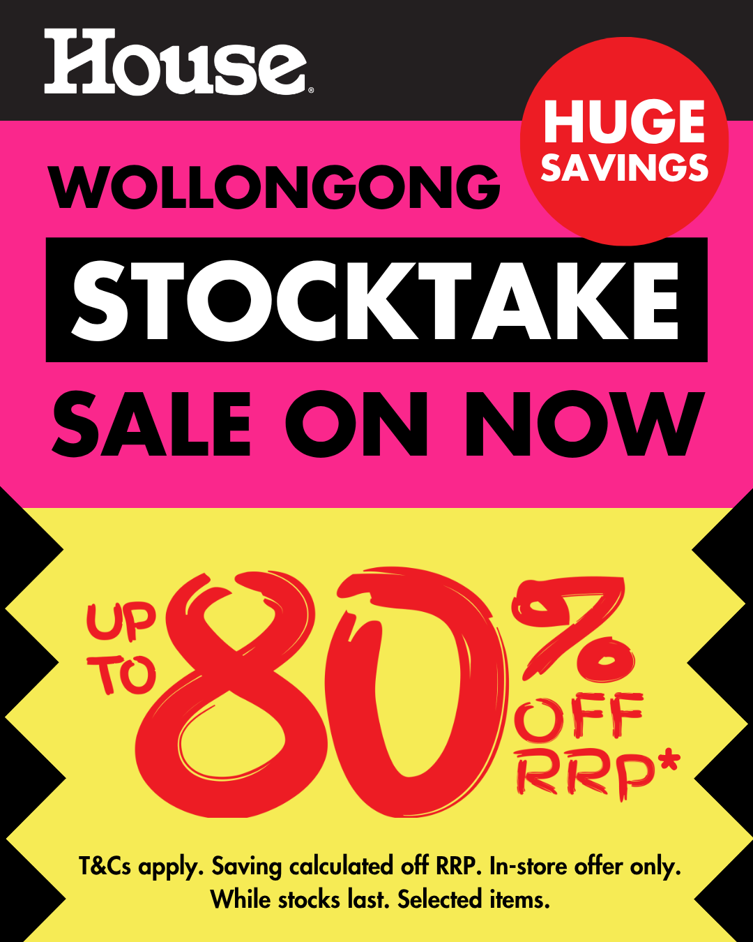 House WOLLONGONG STOCKTAKE SALE ON NOW HUGE SAVINGS UP TO 80% OFF RRP* T&Cs apply. Saving calculated off RRP. In-store offer only. While stocks last. Selected items. 